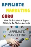 Affiliate Marketing Guru: How To Become A Super Affiliate In Niche Markets